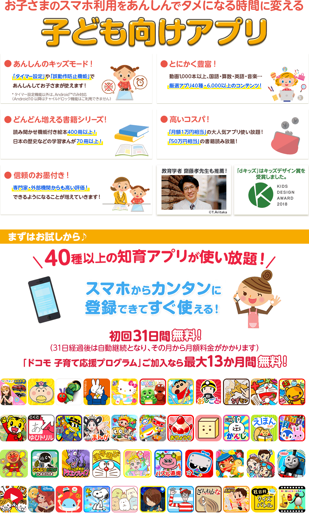 お子さまのスマホ利用をあんしんでタメになる時間に変える子ども向けアプリ ●安心のキッズモード! ●とにかく豊富! ●どんどん増える書籍シリーズ! ●高いコスパ ●信頼のお墨付き! ●教育学者 齋藤孝先生も推薦! ●dキッズはキッズデザイン賞を受賞しました まずはお試しから♪40種以上の知育アプリが使い放題!スマホからカンタンに登録できてすぐ使える! 初回31日間無料!(31日経過後は自動継続となり、その月から月額料金がかかります)「ドコモ 子育て応援プログラム」ご加入なら最大13か月間無料!